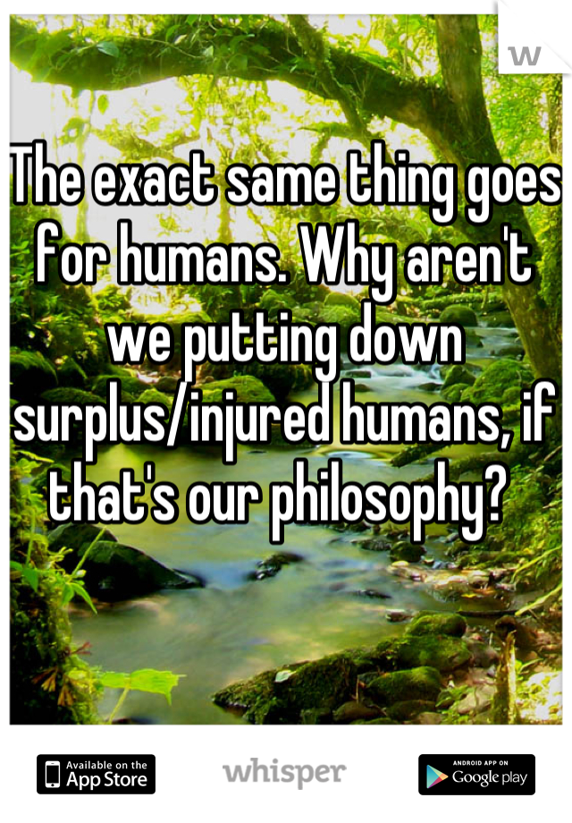 The exact same thing goes for humans. Why aren't we putting down surplus/injured humans, if that's our philosophy? 