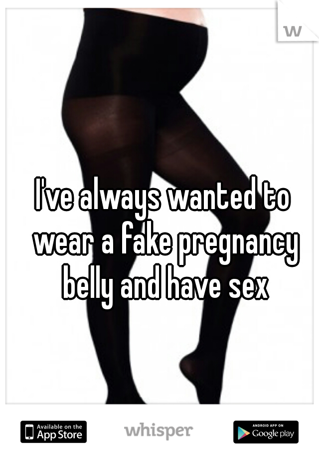 I've always wanted to wear a fake pregnancy belly and have sex