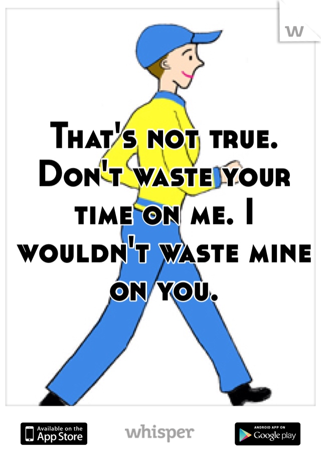 That's not true. Don't waste your time on me. I wouldn't waste mine on you. 