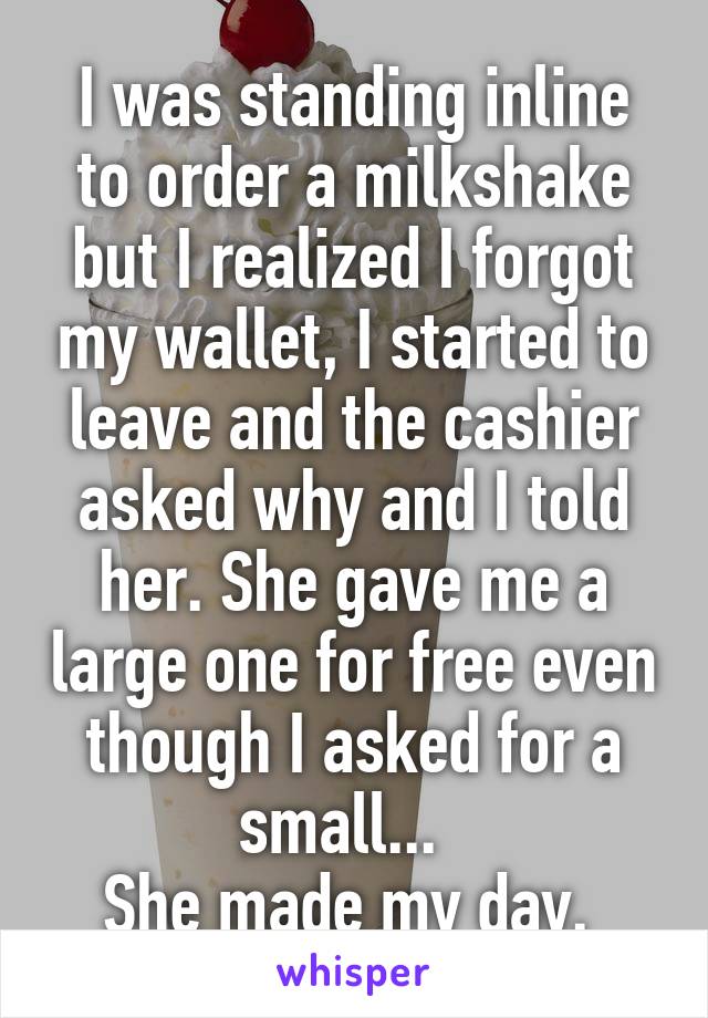 I was standing inline to order a milkshake but I realized I forgot my wallet, I started to leave and the cashier asked why and I told her. She gave me a large one for free even though I asked for a small...  
She made my day. 