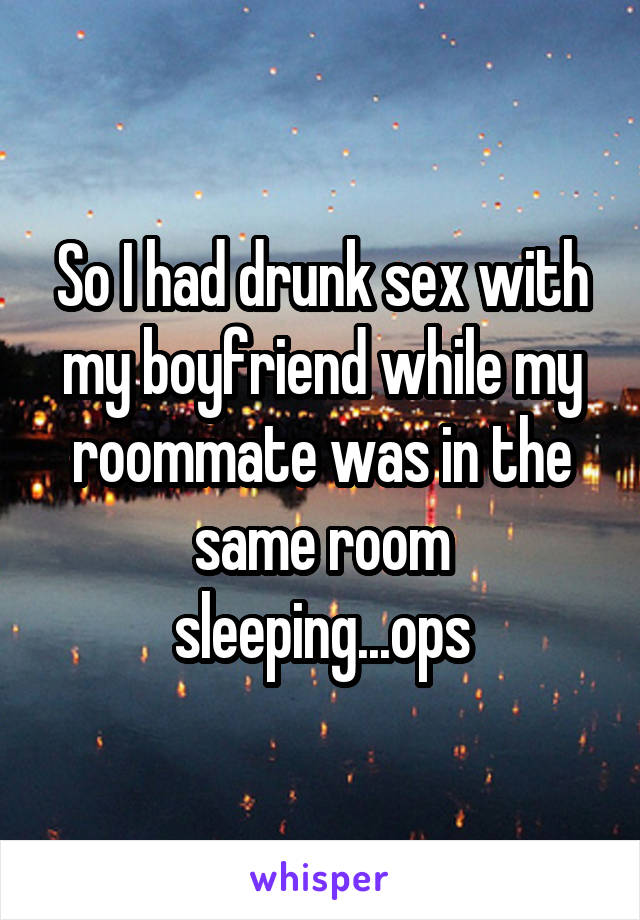 So I had drunk sex with my boyfriend while my roommate was in the same room sleeping...ops