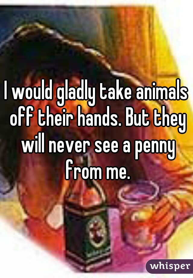 I would gladly take animals off their hands. But they will never see a penny from me.