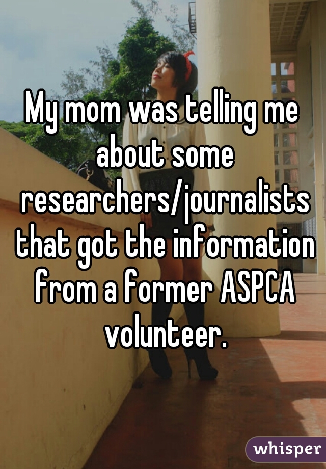 My mom was telling me about some researchers/journalists that got the information from a former ASPCA volunteer.