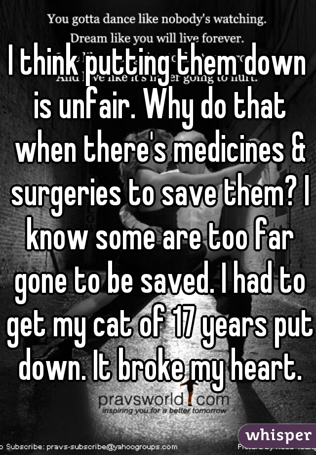 I think putting them down is unfair. Why do that when there's medicines & surgeries to save them? I know some are too far gone to be saved. I had to get my cat of 17 years put down. It broke my heart.