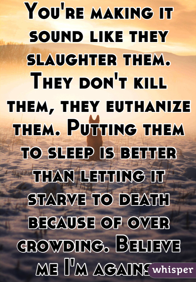 You're making it sound like they slaughter them. They don't kill them, they euthanize them. Putting them to sleep is better than letting it starve to death because of over crowding. Believe me I'm against euthanization all together. But sometimes there's no other option. 