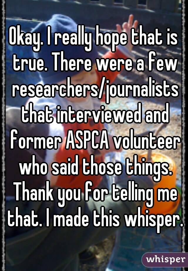 Okay. I really hope that is true. There were a few researchers/journalists that interviewed and former ASPCA volunteer who said those things. Thank you for telling me that. I made this whisper.