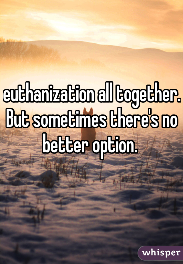 euthanization all together. But sometimes there's no better option. 