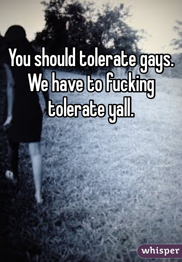 You should tolerate gays. We have to fucking tolerate yall. 