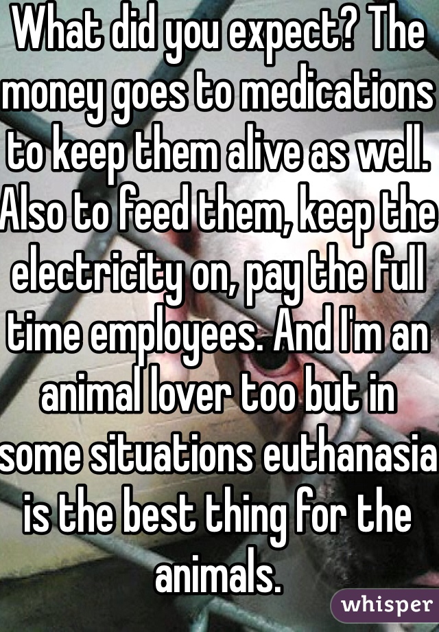 What did you expect? The money goes to medications to keep them alive as well. Also to feed them, keep the electricity on, pay the full time employees. And I'm an animal lover too but in some situations euthanasia is the best thing for the animals. 