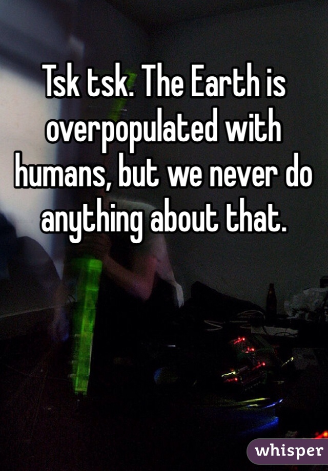Tsk tsk. The Earth is overpopulated with humans, but we never do anything about that. 