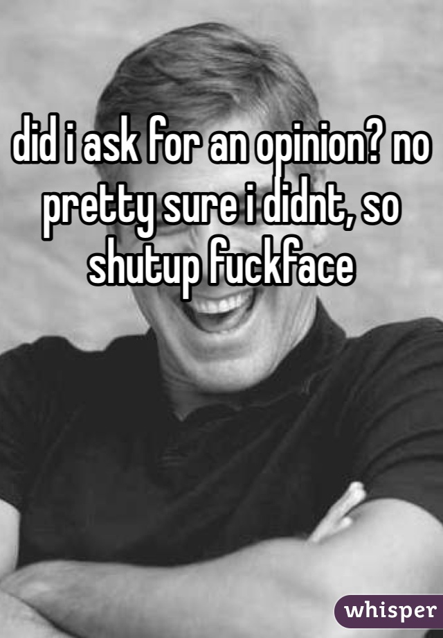 did i ask for an opinion? no pretty sure i didnt, so shutup fuckface