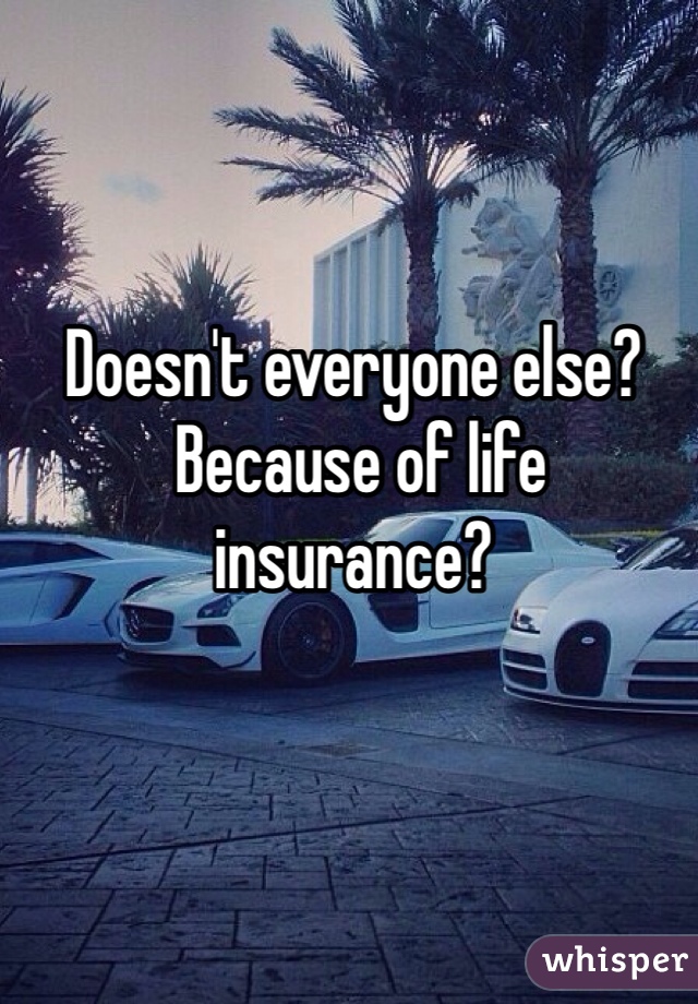 Doesn't everyone else?
 Because of life insurance? 