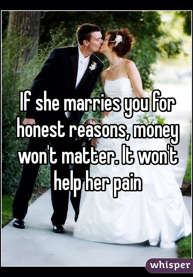If she marries you for honest reasons, money won't matter. It won't help her pain