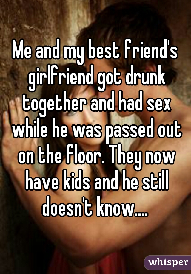 Me and my best friends girlfriend got drunk together and had sex while he was passed