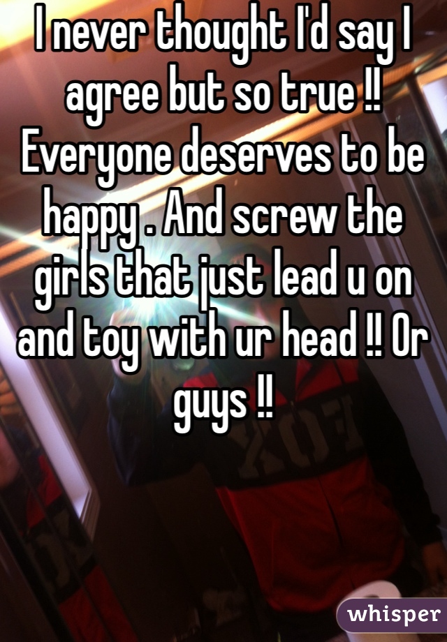 I never thought I'd say I agree but so true !! Everyone deserves to be happy . And screw the girls that just lead u on and toy with ur head !! Or guys !! 