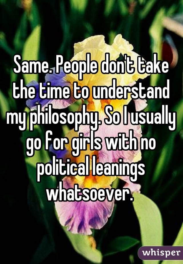 Same. People don't take the time to understand my philosophy. So I usually go for girls with no political leanings whatsoever. 