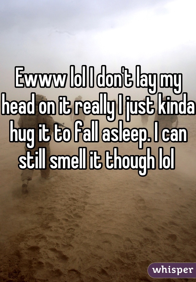 Ewww lol I don't lay my head on it really I just kinda hug it to fall asleep. I can still smell it though lol 