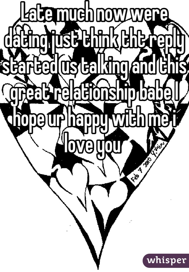 Late much now were dating just think tht reply started us talking and this great relationship babe I hope ur happy with me i love you 