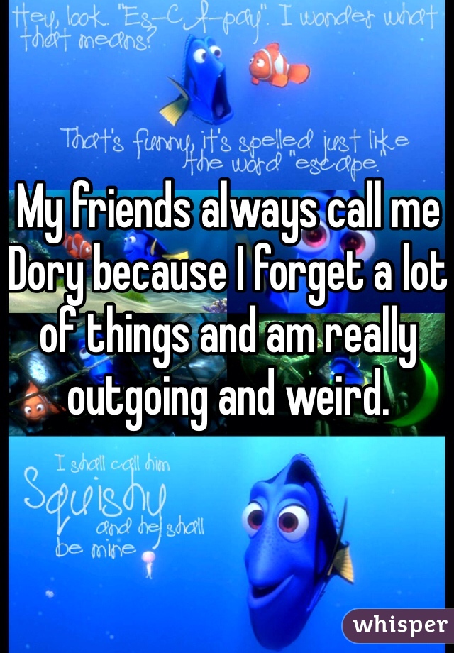 My friends always call me Dory because I forget a lot of things and am really outgoing and weird. 