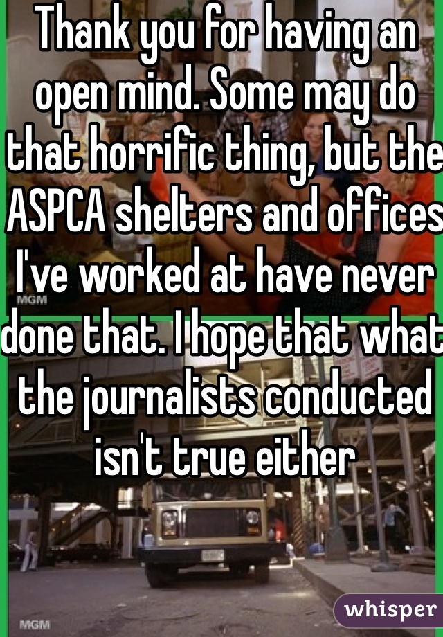 Thank you for having an open mind. Some may do that horrific thing, but the ASPCA shelters and offices I've worked at have never done that. I hope that what the journalists conducted isn't true either