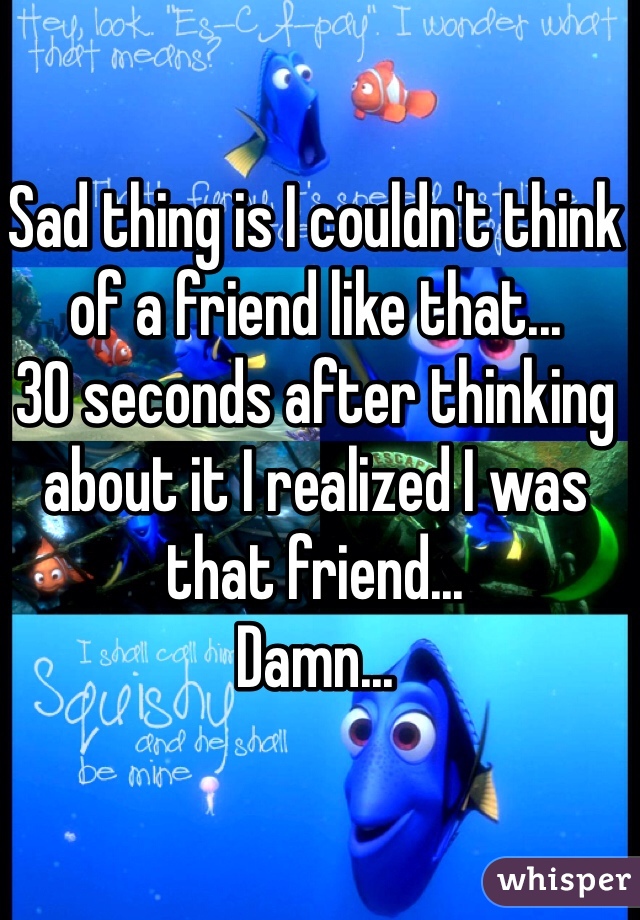 Sad thing is I couldn't think of a friend like that...
30 seconds after thinking about it I realized I was that friend...
Damn...