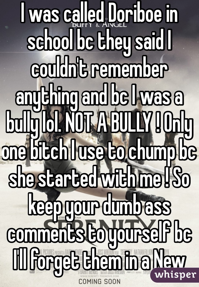 I was called Doriboe in school bc they said I couldn't remember anything and bc I was a bully lol. NOT A BULLY ! Only one bitch I use to chump bc she started with me ! So keep your dumb ass comments to yourself bc I'll forget them in a New York minute 😂