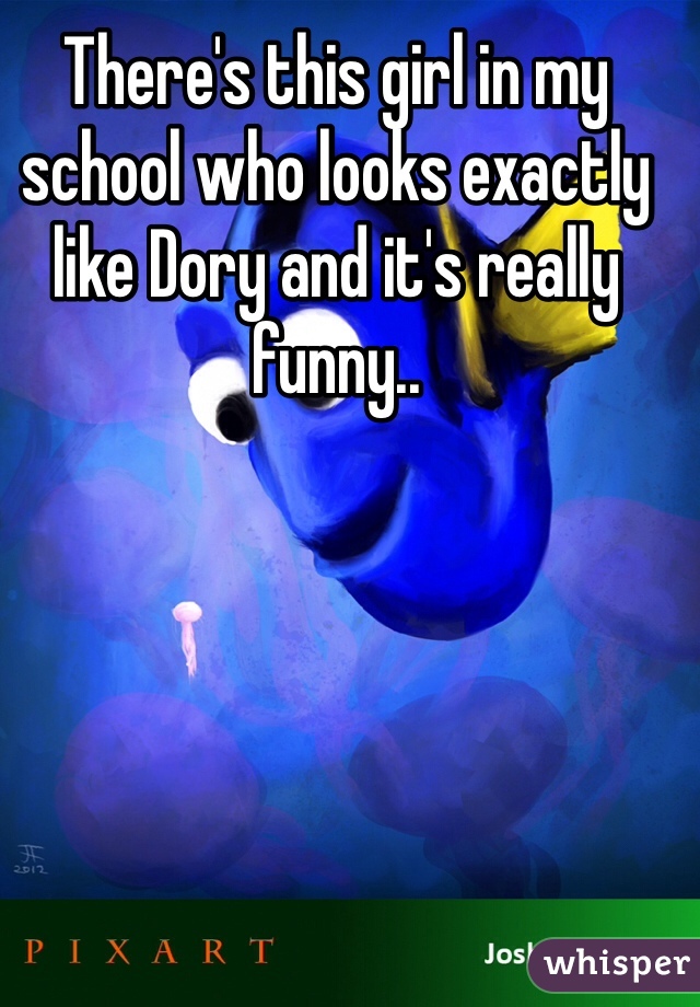 There's this girl in my school who looks exactly like Dory and it's really funny..