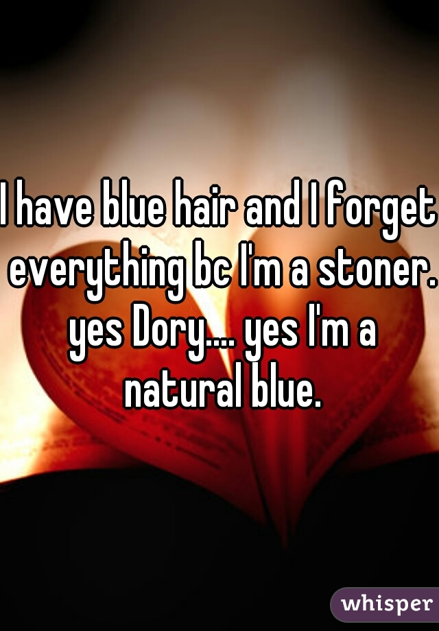 I have blue hair and I forget everything bc I'm a stoner. yes Dory.... yes I'm a natural blue.