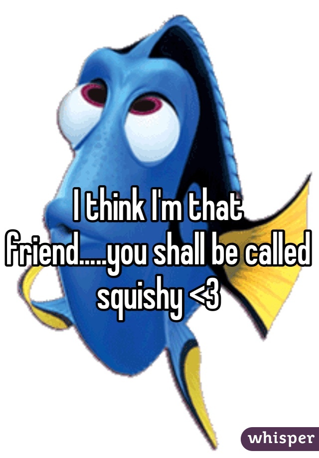 I think I'm that friend.....you shall be called squishy <3