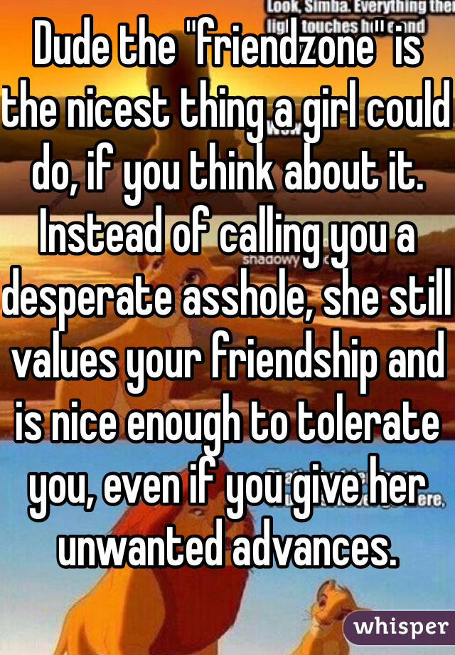 Dude the "friendzone" is the nicest thing a girl could do, if you think about it. Instead of calling you a desperate asshole, she still values your friendship and is nice enough to tolerate you, even if you give her unwanted advances.