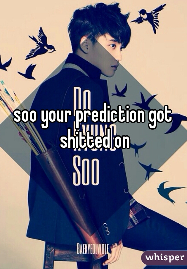 soo your prediction got shitted on