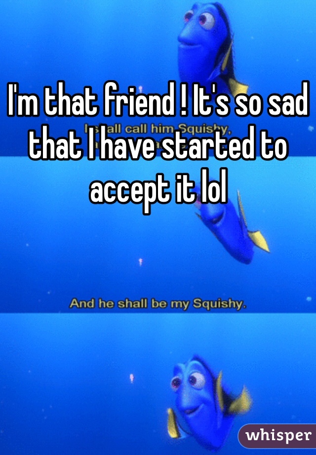 I'm that friend ! It's so sad that I have started to accept it lol