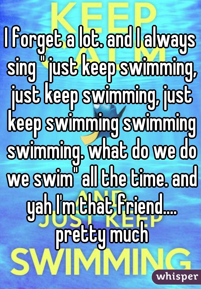 I forget a lot. and I always sing " just keep swimming, just keep swimming, just keep swimming swimming swimming. what do we do we swim" all the time. and yah I'm that friend.... pretty much