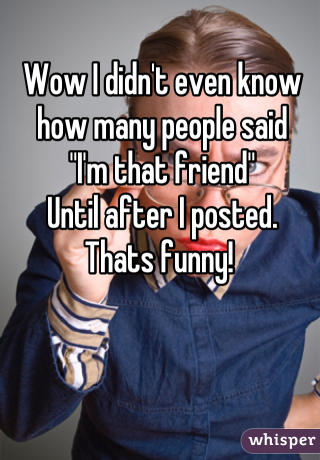 Wow I didn't even know how many people said 
"I'm that friend" 
Until after I posted. 
Thats funny! 