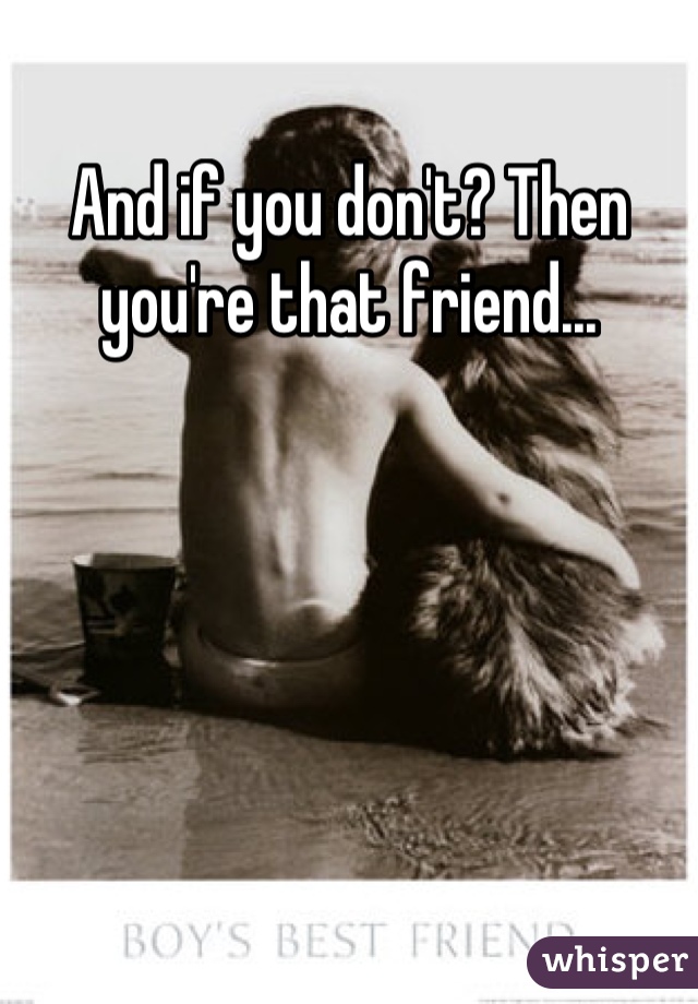 And if you don't? Then you're that friend...