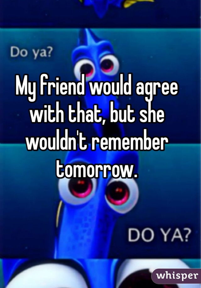 My friend would agree with that, but she wouldn't remember tomorrow.