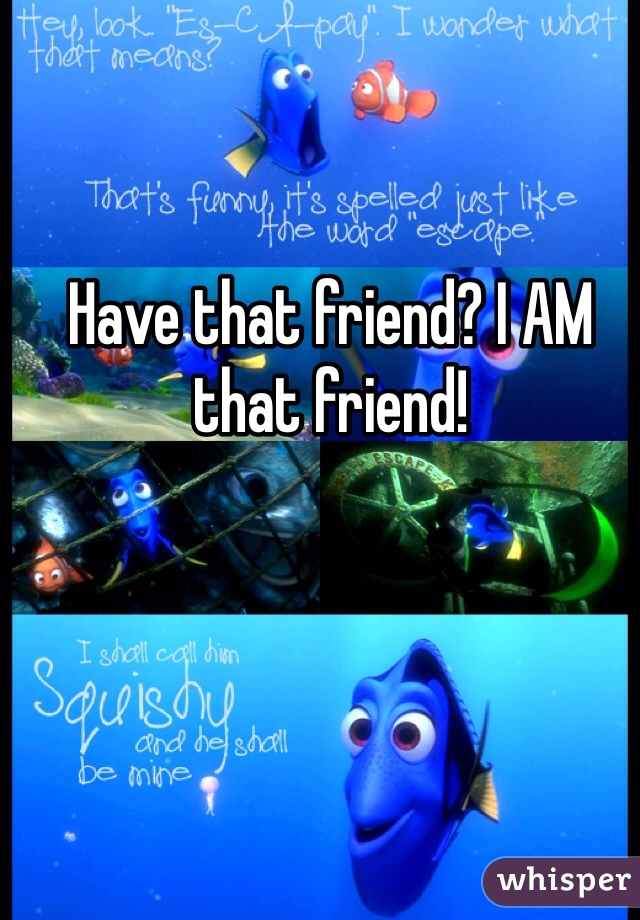 Have that friend? I AM that friend!