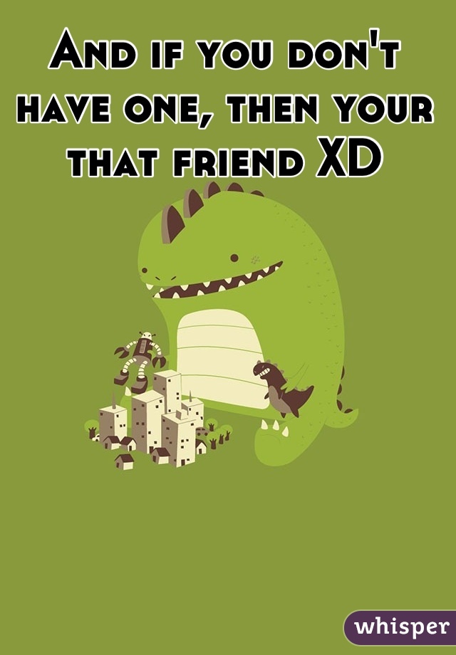 And if you don't have one, then your that friend XD