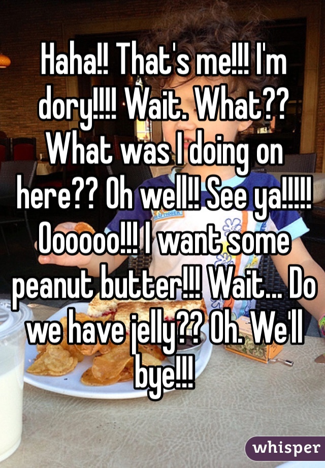 Haha!! That's me!!! I'm dory!!!! Wait. What?? What was I doing on here?? Oh well!! See ya!!!!! Oooooo!!! I want some peanut butter!!! Wait... Do we have jelly?? Oh. We'll bye!!!