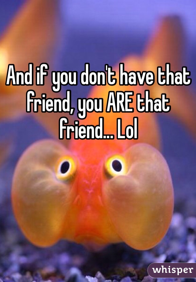 And if you don't have that friend, you ARE that friend... Lol 