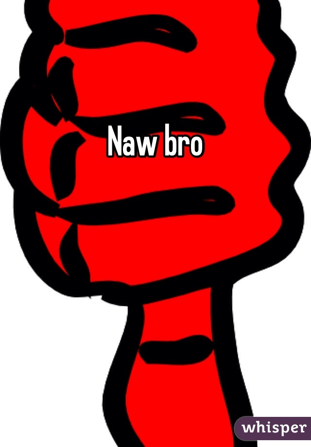 Naw bro