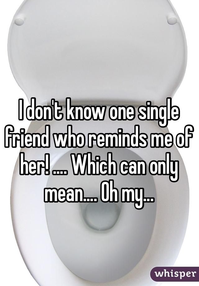 I don't know one single friend who reminds me of her! .... Which can only mean.... Oh my...