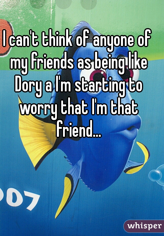 I can't think of anyone of my friends as being like Dory a I'm starting to worry that I'm that friend...