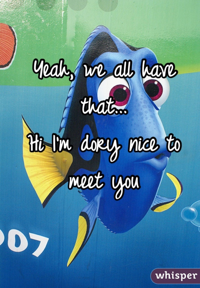 Yeah, we all have that...      
Hi I'm dory nice to meet you