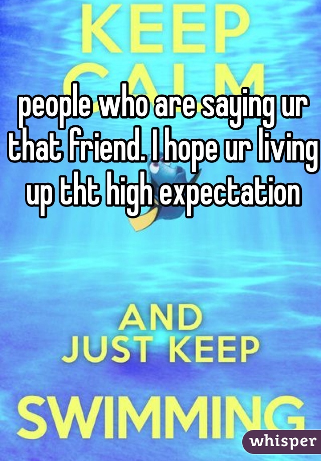 people who are saying ur that friend. I hope ur living up tht high expectation
