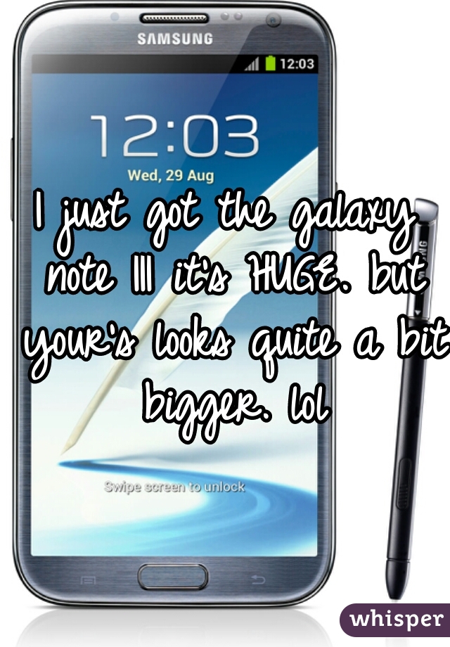 I just got the galaxy note III it's HUGE. but your's looks quite a bit bigger. lol