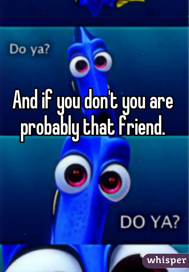 And if you don't you are probably that friend.