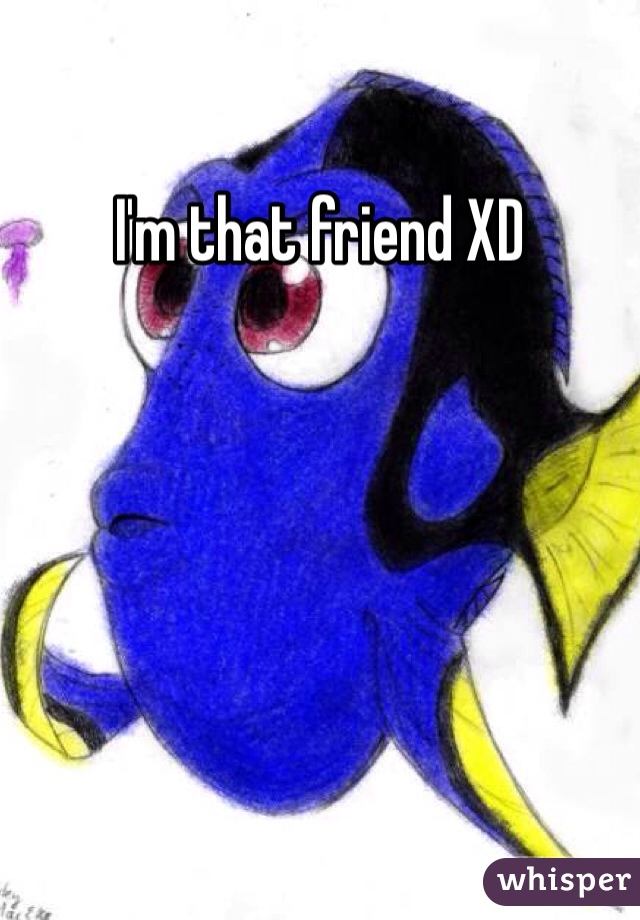 I'm that friend XD 
