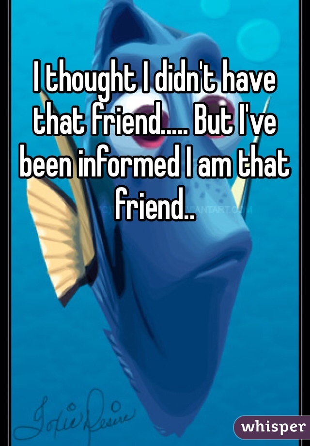 I thought I didn't have that friend..... But I've been informed I am that friend..