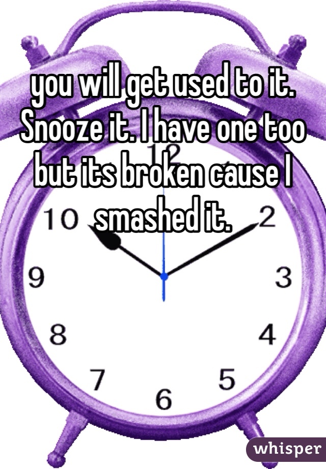 you will get used to it. Snooze it. I have one too but its broken cause I smashed it. 